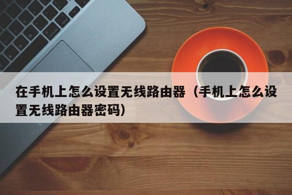 在手机上怎么设置无线路由器(手机上怎么设置无线路由器密码)