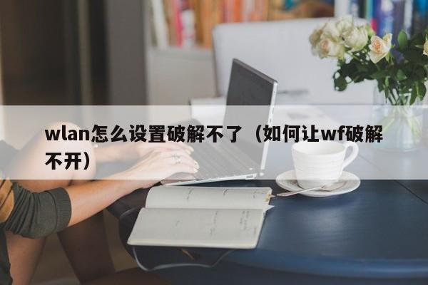 wlan怎么设置破解不了(如何让wf破解不开)