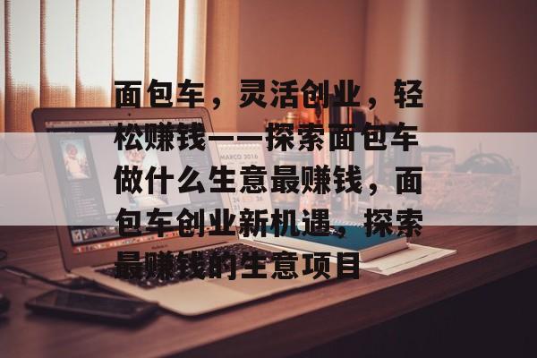 面包车,灵活创业,轻松赚钱——探索面包车做什么生意最赚钱,面包车创业新机遇,探索最赚钱的生意项目 面包车,灵活创业,轻松赚钱——探索面包车做什么生意最赚钱,面包车创业新机遇,探索最赚钱的生意项目