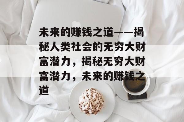 未来的赚钱之道——揭秘人类社会的无穷大财富潜力,揭秘无穷大财富潜力,未来的赚钱之道 未来的赚钱之道——揭秘人类社会的无穷大财富潜力,揭秘无穷大财富潜力,未来的赚钱之道