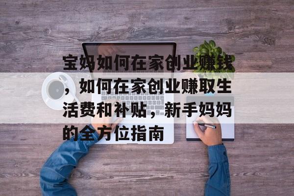 宝妈如何在家创业赚钱,如何在家创业赚取生活费和补贴,新手妈妈的全方位指南 宝妈如何在家创业赚钱,如何在家创业赚取生活费和补贴,新手妈妈的全方位指南