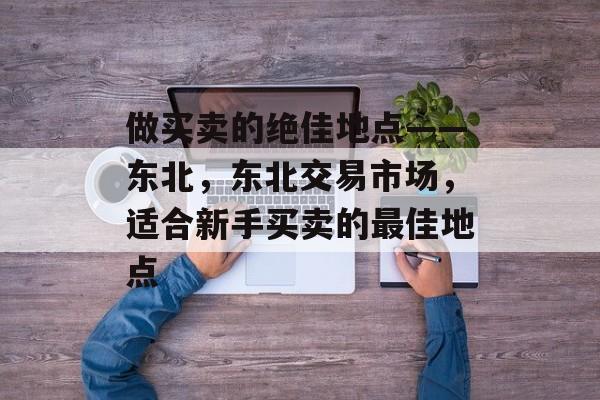 做买卖的绝佳地点——东北，东北交易市场，适合新手买卖的最佳地点