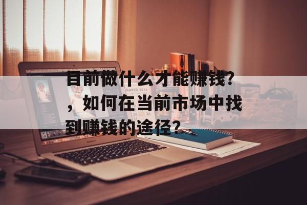 目前做什么才能赚钱?,如何在当前市场中找到赚钱的途径? 目前做什么才能赚钱?,如何在当前市场中找到赚钱的途径?