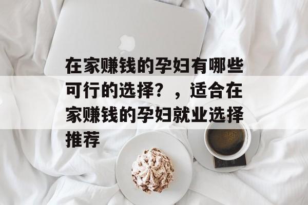 在家赚钱的孕妇有哪些可行的选择?,适合在家赚钱的孕妇就业选择推荐 在家赚钱的孕妇有哪些可行的选择?,适合在家赚钱的孕妇就业选择推荐