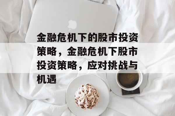 金融危机下的股市投资策略,金融危机下股市投资策略,应对挑战与机遇 金融危机下的股市投资策略,金融危机下股市投资策略,应对挑战与机遇