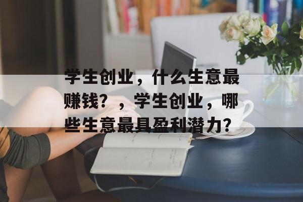 学生创业，什么生意最赚钱？，学生创业，哪些生意最具盈利潜力？