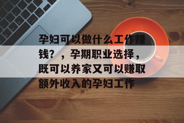 孕妇可以做什么工作赚钱?,孕期职业选择,既可以养家又可以赚取额外收入的孕妇工作 孕妇可以做什么工作赚钱?,孕期职业选择,既可以养家又可以赚取额外收入的孕妇工作