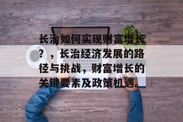 长治如何实现财富增长?,长治经济发展的路径与挑战,财富增长的关键要素及政策机遇。 长治如何实现财富增长?,长治经济发展的路径与挑战,财富增长的关键要素及政策机遇。