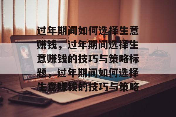 过年期间如何选择生意赚钱,过年期间选择生意赚钱的技巧与策略标题,过年期间如何选择生意赚钱的技巧与策略 过年期间如何选择生意赚钱,过年期间选择生意赚钱的技巧与策略标题,过年期间如何选择生意赚钱的技巧与策略