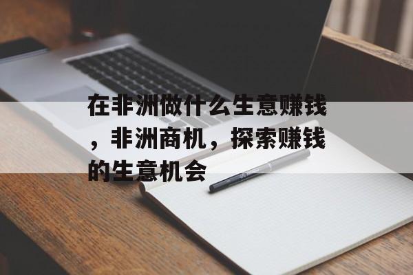 在非洲做什么生意赚钱，非洲商机，探索赚钱的生意机会