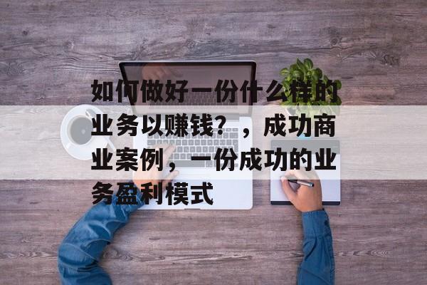 如何做好一份什么样的业务以赚钱?,成功商业案例,一份成功的业务盈利模式 如何做好一份什么样的业务以赚钱?,成功商业案例,一份成功的业务盈利模式
