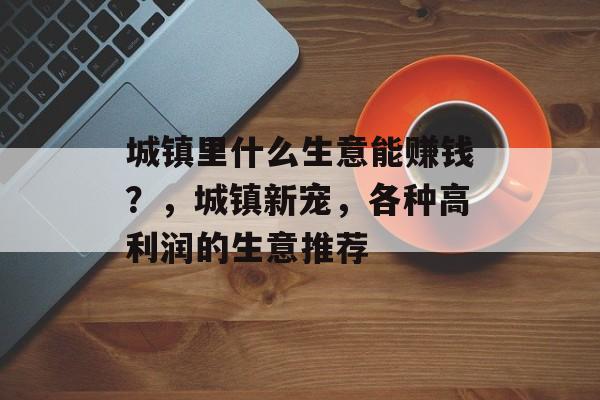 城镇里什么生意能赚钱?,城镇新宠,各种高利润的生意推荐 城镇里什么生意能赚钱?,城镇新宠,各种高利润的生意推荐