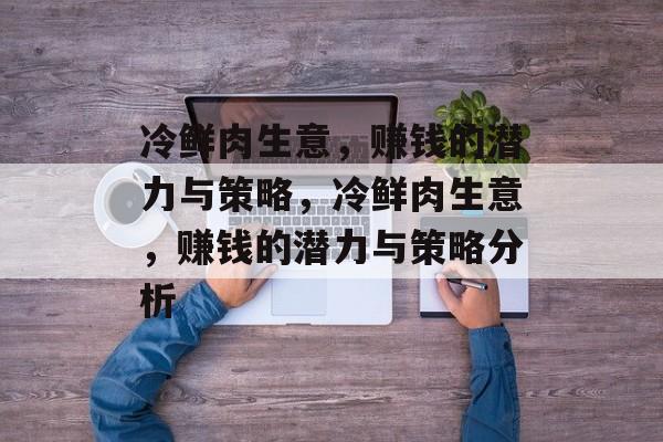 冷鲜肉生意,赚钱的潜力与策略,冷鲜肉生意,赚钱的潜力与策略分析 冷鲜肉生意,赚钱的潜力与策略,冷鲜肉生意,赚钱的潜力与策略分析