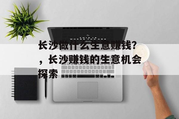 长沙做什么生意赚钱？，长沙赚钱的生意机会探索