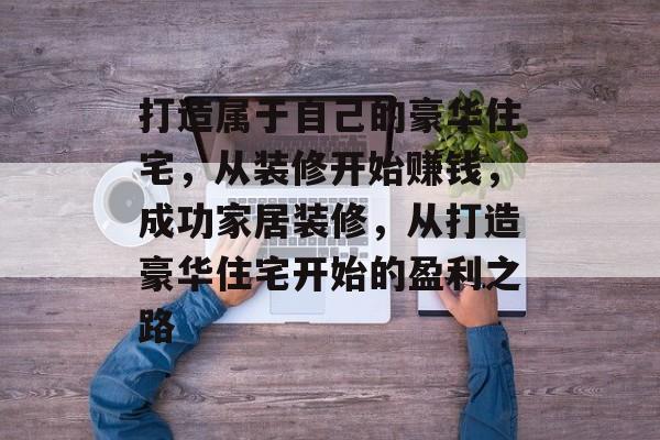 打造属于自己的豪华住宅,从装修开始赚钱,成功家居装修,从打造豪华住宅开始的盈利之路 打造属于自己的豪华住宅,从装修开始赚钱,成功家居装修,从打造豪华住宅开始的盈利之路