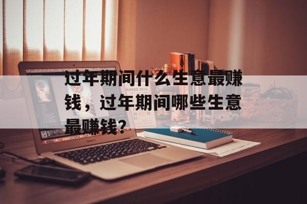 过年期间什么生意最赚钱,过年期间哪些生意最赚钱? 过年期间什么生意最赚钱,过年期间哪些生意最赚钱?