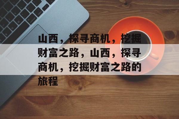 山西,探寻商机,挖掘财富之路,山西,探寻商机,挖掘财富之路的旅程 山西,探寻商机,挖掘财富之路,山西,探寻商机,挖掘财富之路的旅程