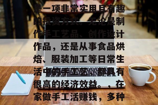 在家做手工活赚取收入是一项非常实用且有趣的投资方式。无论是制作手工艺品、创作设计作品,还是从事食品烘焙、服装加工等日常生活中的手工艺,都具有很高的经济效益。,在家做手工活赚钱,多种选择与高回报 在家做手工活赚取收入是一项非常实用且有趣的投资方式。无论是制作手工艺品、创作设计作品,还是从事食品烘焙、服装加工等日常生活中的手工艺,都具有很高的经济效益。,在家做手工活赚钱,多种选择与高回报
