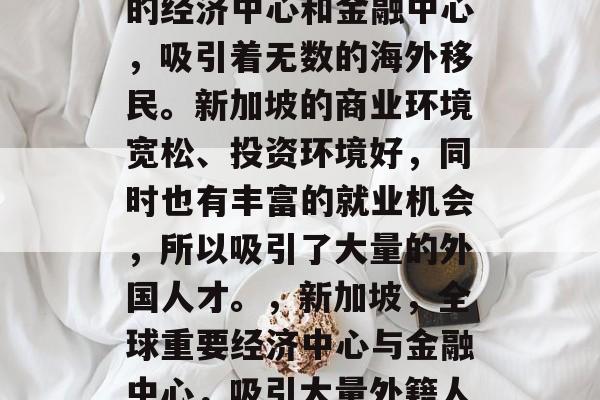 新加坡是一个全球重要的经济中心和金融中心,吸引着无数的海外移民。新加坡的商业环境宽松、投资环境好,同时也有丰富的就业机会,所以吸引了大量的外国人才。,新加坡,全球重要经济中心与金融中心,吸引大量外籍人才 新加坡是一个全球重要的经济中心和金融中心,吸引着无数的海外移民。新加坡的商业环境宽松、投资环境好,同时也有丰富的就业机会,所以吸引了大量的外国人才。,新加坡,全球重要经济中心与金融中心,吸引大量外籍人才