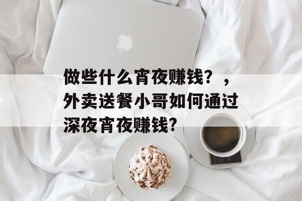 做些什么宵夜赚钱?,外卖送餐小哥如何通过深夜宵夜赚钱? 做些什么宵夜赚钱?,外卖送餐小哥如何通过深夜宵夜赚钱?