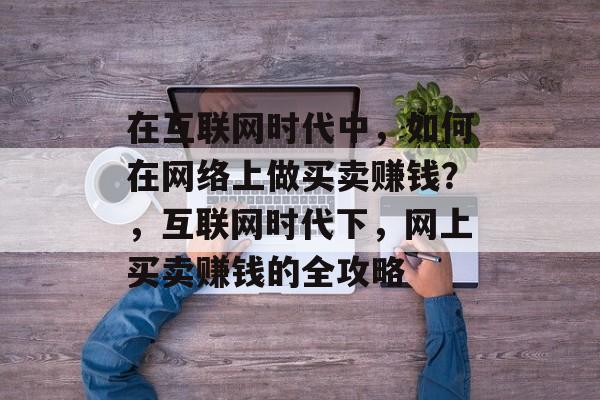 在互联网时代中,如何在网络上做买卖赚钱?,互联网时代下,网上买卖赚钱的全攻略 在互联网时代中,如何在网络上做买卖赚钱?,互联网时代下,网上买卖赚钱的全攻略