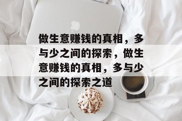 做生意赚钱的真相,多与少之间的探索,做生意赚钱的真相,多与少之间的探索之道 做生意赚钱的真相,多与少之间的探索,做生意赚钱的真相,多与少之间的探索之道