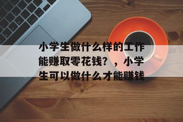 小学生做什么样的工作能赚取零花钱?,小学生可以做什么才能赚钱 小学生做什么样的工作能赚取零花钱?,小学生可以做什么才能赚钱