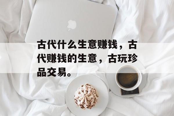 古代什么生意赚钱,古代赚钱的生意,古玩珍品交易。 古代什么生意赚钱,古代赚钱的生意,古玩珍品交易。