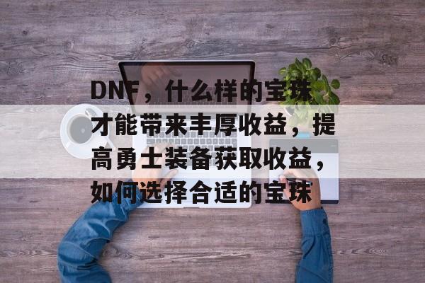 DNF,什么样的宝珠才能带来丰厚收益,提高勇士装备获取收益,如何选择合适的宝珠 DNF,什么样的宝珠才能带来丰厚收益,提高勇士装备获取收益,如何选择合适的宝珠