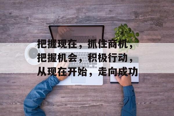 把握现在,抓住商机,把握机会,积极行动,从现在开始,走向成功 把握现在,抓住商机,把握机会,积极行动,从现在开始,走向成功