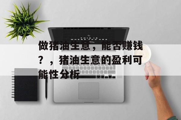 做猪油生意,能否赚钱?,猪油生意的盈利可能性分析 做猪油生意,能否赚钱?,猪油生意的盈利可能性分析