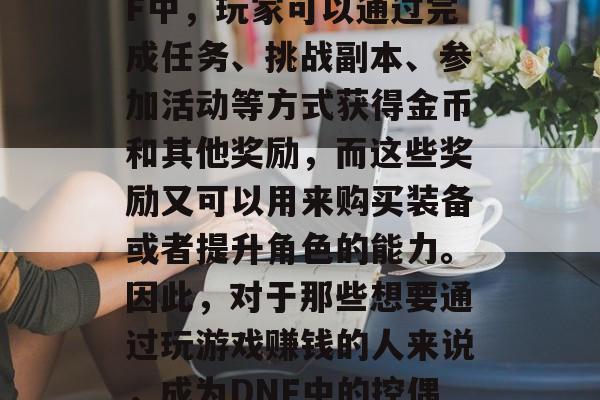 DNF作为一款热门的网络游戏，吸引了大量的玩家和观众。在DNF中，玩家可以通过完成任务、挑战副本、参加活动等方式获得金币和其他奖励，而这些奖励又可以用来购买装备或者提升角色的能力。因此，对于那些想要通过玩游戏赚钱的人来说，成为DNF中的控偶可能是一个不错的选择。，DNF控偶，通过游戏赚钱的方法