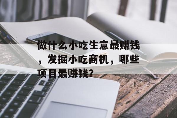 做什么小吃生意最赚钱,发掘小吃商机,哪些项目最赚钱? 做什么小吃生意最赚钱,发掘小吃商机,哪些项目最赚钱?