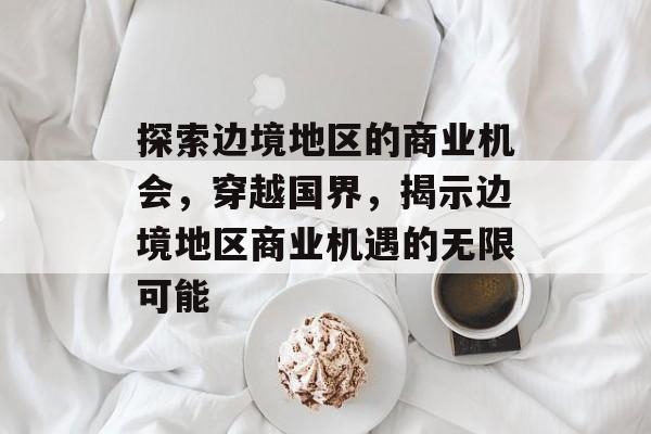 探索边境地区的商业机会，穿越国界，揭示边境地区商业机遇的无限可能