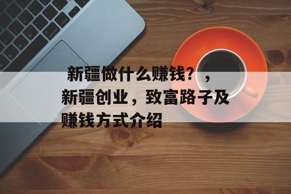  新疆做什么赚钱？，新疆创业，致富路子及赚钱方式介绍