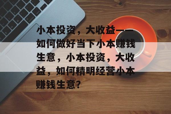 小本投资,大收益——如何做好当下小本赚钱生意,小本投资,大收益,如何精明经营小本赚钱生意? 小本投资,大收益——如何做好当下小本赚钱生意,小本投资,大收益,如何精明经营小本赚钱生意?