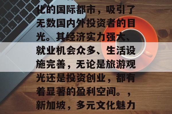 新加坡作为一个多元文化的国际都市,吸引了无数国内外投资者的目光。其经济实力强大、就业机会众多、生活设施完善,无论是旅游观光还是投资创业,都有着显著的盈利空间。,新加坡,多元文化魅力下的国际投资天堂 新加坡作为一个多元文化的国际都市,吸引了无数国内外投资者的目光。其经济实力强大、就业机会众多、生活设施完善,无论是旅游观光还是投资创业,都有着显著的盈利空间。,新加坡,多元文化魅力下的国际投资天堂