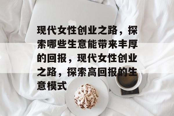 现代女性创业之路，探索哪些生意能带来丰厚的回报，现代女性创业之路，探索高回报的生意模式