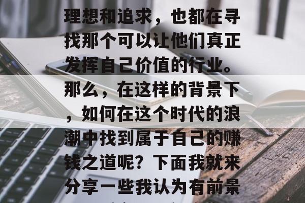 在当今这个充满机遇和挑战的时代中,人们面临着各种各样的职业选择。每个人都有自己的理想和追求,也都在寻找那个可以让他们真正发挥自己价值的行业。那么,在这样的背景下,如何在这个时代的浪潮中找到属于自己的赚钱之道呢?下面我就来分享一些我认为有前景、又适合现代社会发展的赚钱方式。,多元化的职业选择与现代生活,挖掘潜在赚钱之道 在当今这个充满机遇和挑战的时代中,人们面临着各种各样的职业选择。每个人都有自己的理想和追求,也都在寻找那个可以让他们真正发挥自己价值的行业。那么,在这样的背景下,如何在这个时代的浪潮中找到属于自己的赚钱之道呢?下面我就来分享一些我认为有前景、又适合现代社会发展的赚钱方式。,多元化的职业选择与现代生活,挖掘潜在赚钱之道