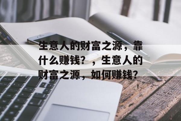 生意人的财富之源,靠什么赚钱?,生意人的财富之源,如何赚钱? 生意人的财富之源,靠什么赚钱?,生意人的财富之源,如何赚钱?