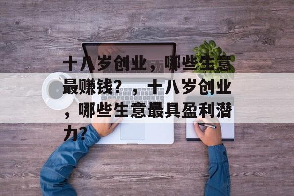 十八岁创业,哪些生意最赚钱?,十八岁创业,哪些生意最具盈利潜力? 十八岁创业,哪些生意最赚钱?,十八岁创业,哪些生意最具盈利潜力?