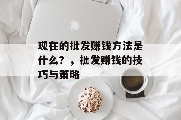 现在的批发赚钱方法是什么?,批发赚钱的技巧与策略 现在的批发赚钱方法是什么?,批发赚钱的技巧与策略
