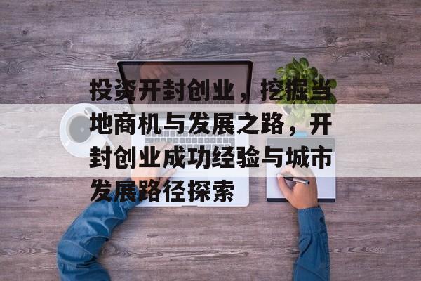 投资开封创业,挖掘当地商机与发展之路,开封创业成功经验与城市发展路径探索 投资开封创业,挖掘当地商机与发展之路,开封创业成功经验与城市发展路径探索