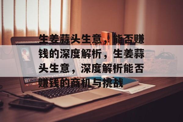 生姜蒜头生意,能否赚钱的深度解析,生姜蒜头生意,深度解析能否赚钱的商机与挑战 生姜蒜头生意,能否赚钱的深度解析,生姜蒜头生意,深度解析能否赚钱的商机与挑战