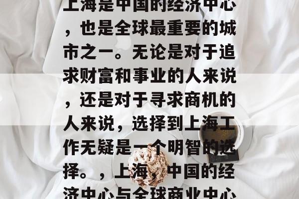 上海是中国的经济中心,也是全球最重要的城市之一。无论是对于追求财富和事业的人来说,还是对于寻求商机的人来说,选择到上海工作无疑是一个明智的选择。,上海,中国的经济中心与全球商业中心 上海是中国的经济中心,也是全球最重要的城市之一。无论是对于追求财富和事业的人来说,还是对于寻求商机的人来说,选择到上海工作无疑是一个明智的选择。,上海,中国的经济中心与全球商业中心