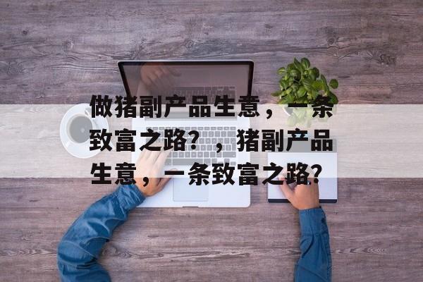做猪副产品生意,一条致富之路?,猪副产品生意,一条致富之路? 做猪副产品生意,一条致富之路?,猪副产品生意,一条致富之路?