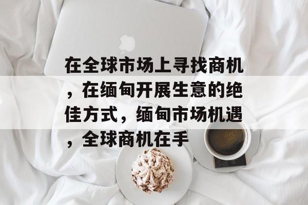 在全球市场上寻找商机,在缅甸开展生意的绝佳方式,缅甸市场机遇,全球商机在手 在全球市场上寻找商机,在缅甸开展生意的绝佳方式,缅甸市场机遇,全球商机在手