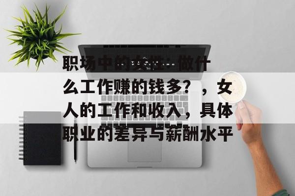职场中的女性: 做什么工作赚的钱多?,女人的工作和收入,具体职业的差异与薪酬水平 职场中的女性: 做什么工作赚的钱多?,女人的工作和收入,具体职业的差异与薪酬水平
