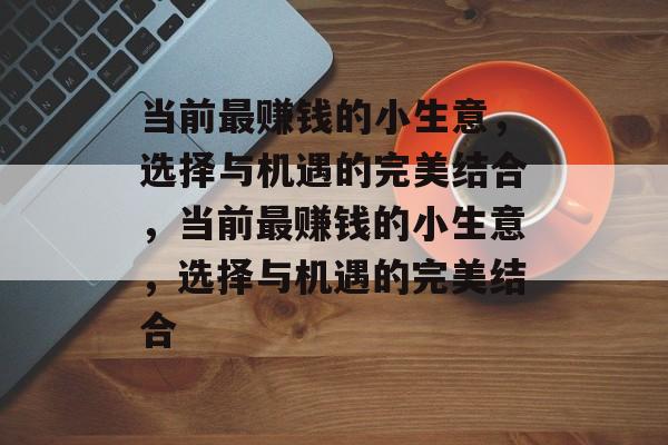 当前最赚钱的小生意,选择与机遇的完美结合,当前最赚钱的小生意,选择与机遇的完美结合 当前最赚钱的小生意,选择与机遇的完美结合,当前最赚钱的小生意,选择与机遇的完美结合