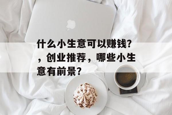什么小生意可以赚钱?,创业推荐,哪些小生意有前景? 什么小生意可以赚钱?,创业推荐,哪些小生意有前景?